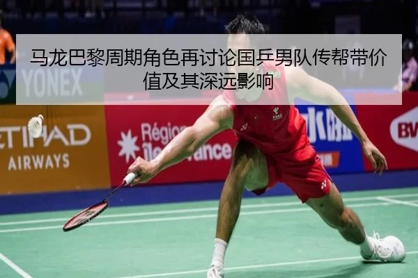 马龙巴黎周期角色再讨论国乒男队传帮带价值及其深远影响